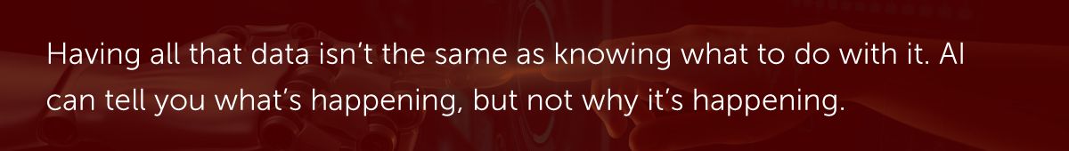 Having all that data isn’t the same as knowing what to do with it. AI can tell you what’s happening, but not why it’s happening.