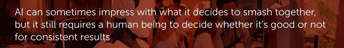 AI can sometimes impress with what it decides to smash together, but it still requires a human being to decide whether it’s good or not for consistent results.