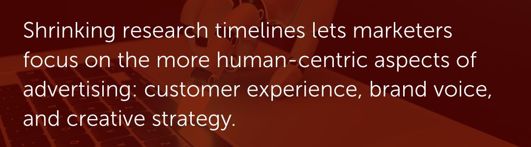 Shrinking research timelines lets marketers focus on the more human-centric aspects of advertising: customer experience, brand voice, and creative strategy