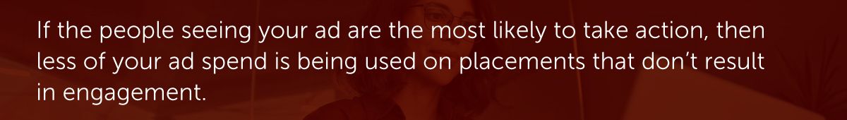 If the people seeing your ad are the most likely to take action, then less of your ad spend is being used on placements that don’t result in engagement.
