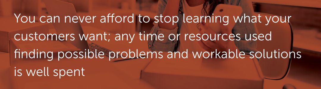 You can never afford to stop learning what your customers want; any time or resources used finding possible problems and workable solutions is well spent.