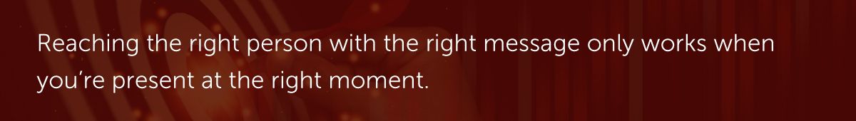 Reaching the right person with the right message only works when you're present at the right moment.
