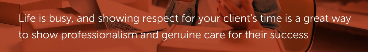 Life is busy, and showing respect for your client’s time is a great way to show professionalism and genuine care for their success.