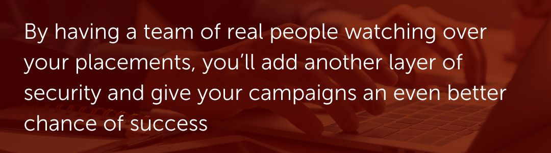 By having a team of real people watching over your placements, you’ll add another layer of security and give your campaigns an even better chance of success