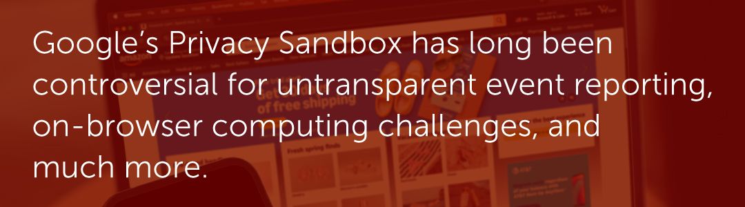 Google’s Privacy Sandbox has long been controversial for untransparent event reporting, on-browser computing challenges, and much more