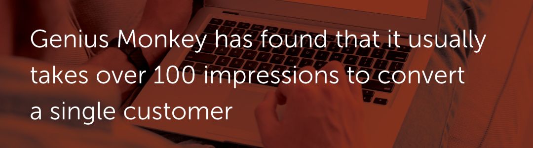 Genius Monkey has found that it usually takes over 100 impressions to convert a single customer