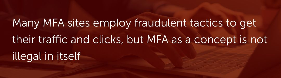 Many MFA sites employ fraudulent tactics to get their traffic and clicks, but MFA as a concept is not illegal in itself