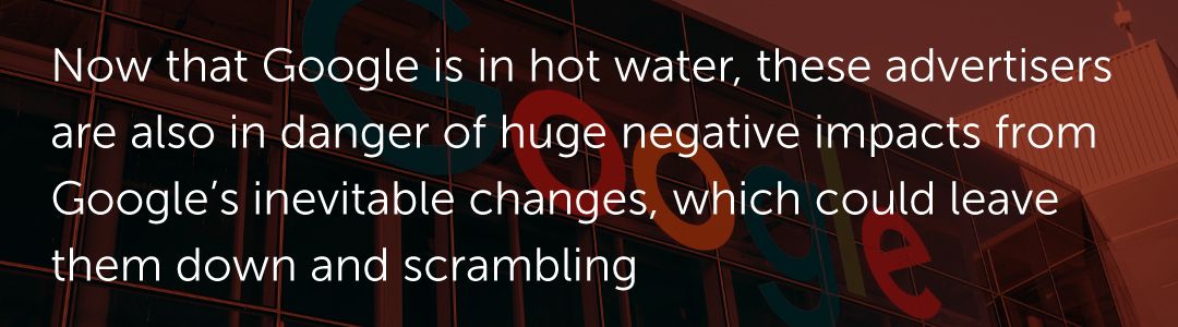 Now that Google is in hot water, these advertisers are also in danger of huge negative impacts from Google’s inevitable changes, which could leave them down and scrambling.