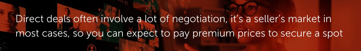 Direct deals often involve a lot of negotiation, it’s a seller’s market in most cases, so you can expect to pay premium prices to secure a spot