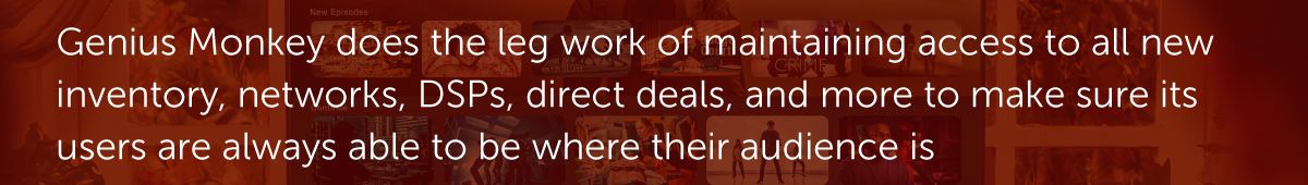 Genius Monkey does the leg work of maintaining access to all new inventory, networks, DSPs, direct deals, and more to make sure its users are always able to be where their audience is