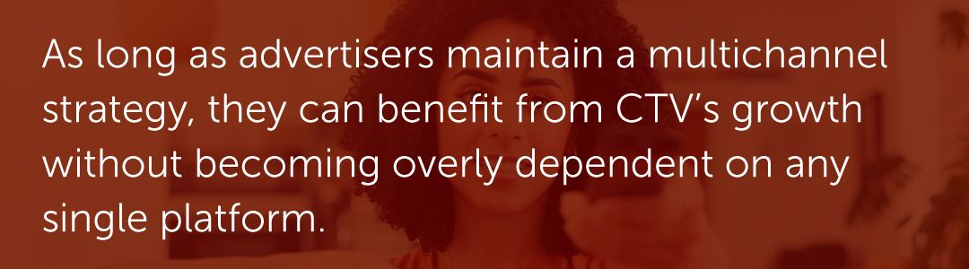 As long as advertisers maintain a multichannel strategy, they can benefit from CTV’s growth without becoming overly dependent on any single platform.