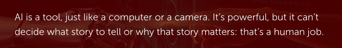 AI is a tool, just like a computer or a camera. It’s powerful, but it can’t decide what story to tell or why that story matters: that’s a human job.