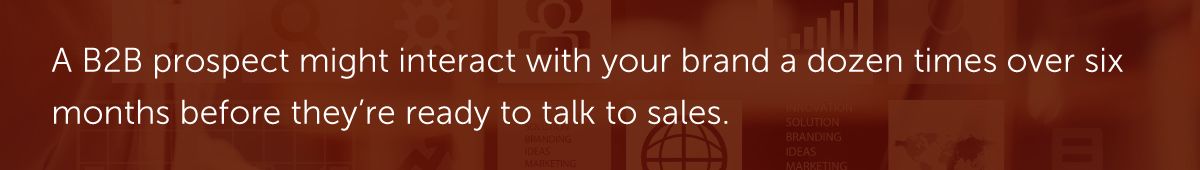 A B2B prospect might interact with your brand a dozen times over six months before they’re ready to talk to sales.