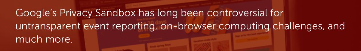 Google’s Privacy Sandbox has long been controversial for untransparent event reporting, on-browser computing challenges, and much more