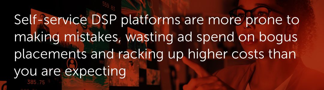 Self-service DSP platforms are more prone to making mistakes, wasting ad spend on bogus placements and racking up higher costs than you are expecting.