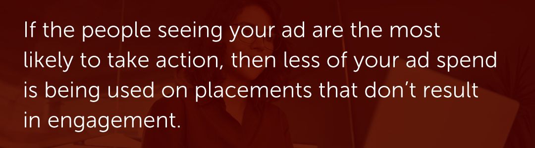 If the people seeing your ad are the most likely to take action, then less of your ad spend is being used on placements that don’t result in engagement.