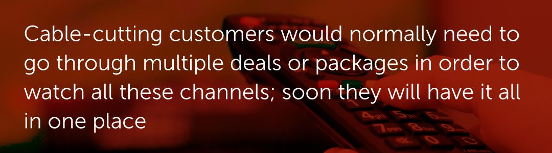 Cable-cutting customers would normally need to go through multiple deals or packages in order to watch all these channels; soon they will have it all in one place.