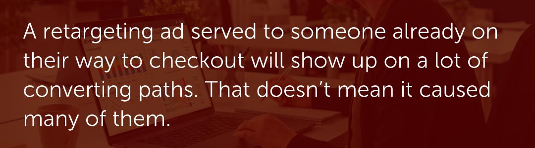 A retargeting ad served to someone already on their way to checkout will show up on a lot of converting paths. That doesn't mean it caused many of them.