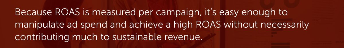 Because ROAS is measured per campaign, it’s easy enough to manipulate ad spend and achieve a high ROAS without necessarily contributing much to sustainable revenue.
