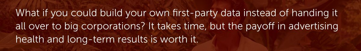 What if you could build your own first-party data instead of handing it all over to big corporations? It takes time, but the payoff in advertising health and long-term results is worth it.