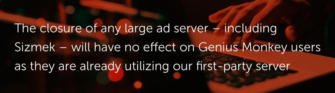 The closure of any large ad server – including Sizmek – will have no effect on Genius Monkey users as they are already utilizing our first-party server.