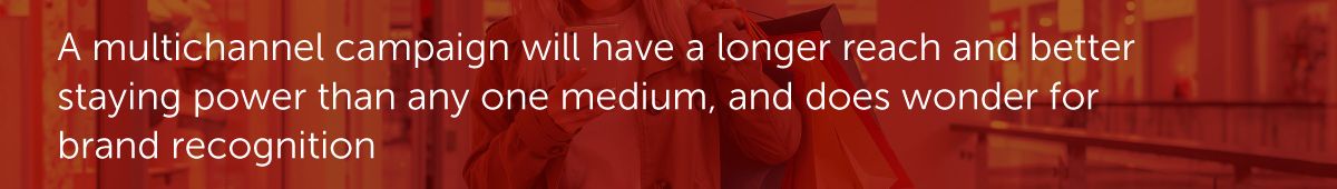 A multichannel campaign will have a longer reach and better staying power than any one medium, and does wonder for brand recognition