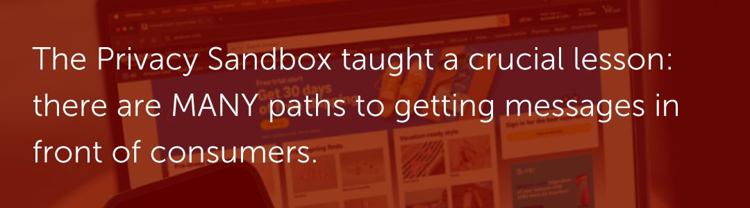 The Privacy Sandbox taught a crucial lesson: there are MANY paths to getting messages in front of consumers