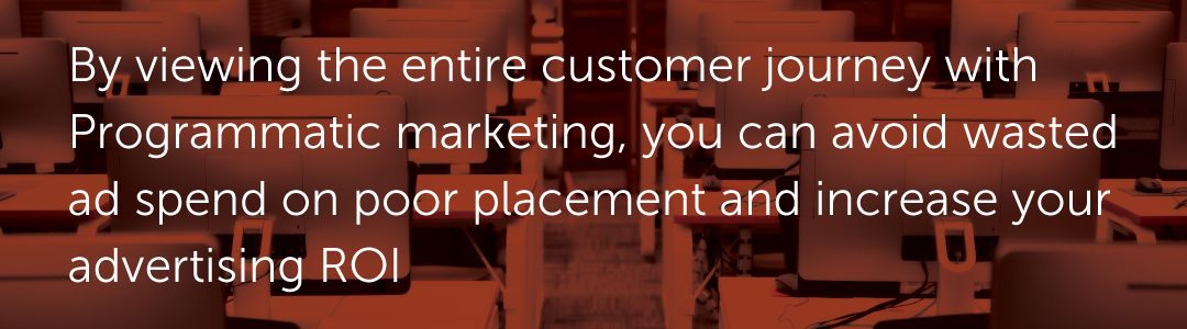 By viewing the entire customer journey with Programmatic marketing, you can avoid wasted ad spend on poor placement and increase your advertising ROI