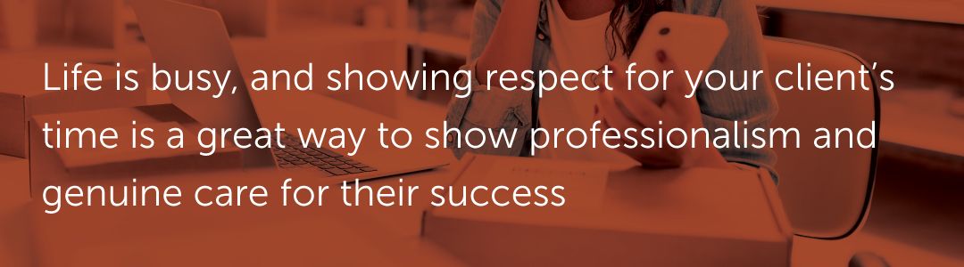 Life is busy, and showing respect for your client’s time is a great way to show professionalism and genuine care for their success.