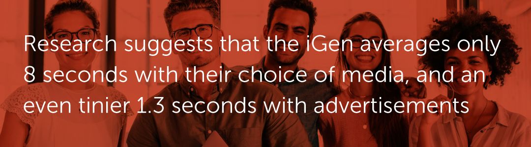 Research suggests that the iGen averages only 8 seconds with their choice of media, and an even tinier 1.3 seconds with advertisements.