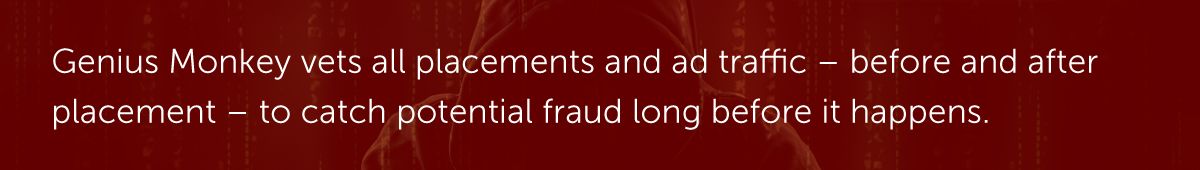 Genius Monkey vets all placements and ad traffic – before and after placement – to catch potential fraud long before it happens.