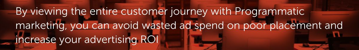 By viewing the entire customer journey with Programmatic marketing, you can avoid wasted ad spend on poor placement and increase your advertising ROI