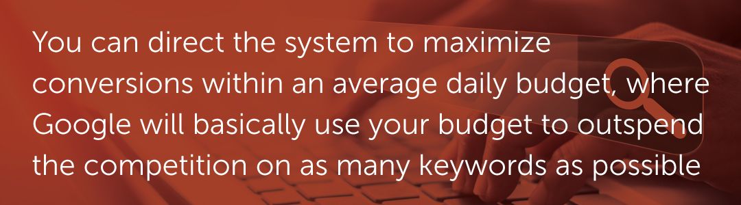 You can direct the system to maximize conversions within an average daily budget, where Google will basically use your budget to outspend the competition on as many keywords as possible.