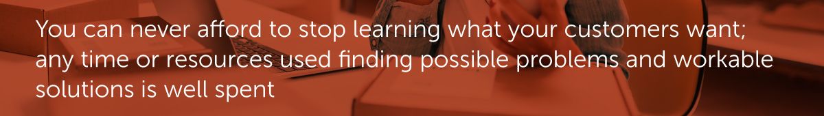 You can never afford to stop learning what your customers want; any time or resources used finding possible problems and workable solutions is well spent.
