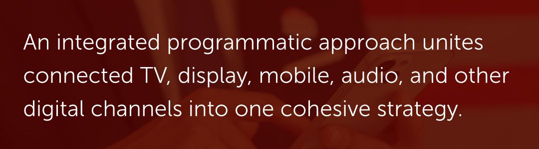 An integrated programmatic approach unites connected TV, display, mobile, audio, and other digital channels into one cohesive strategy.