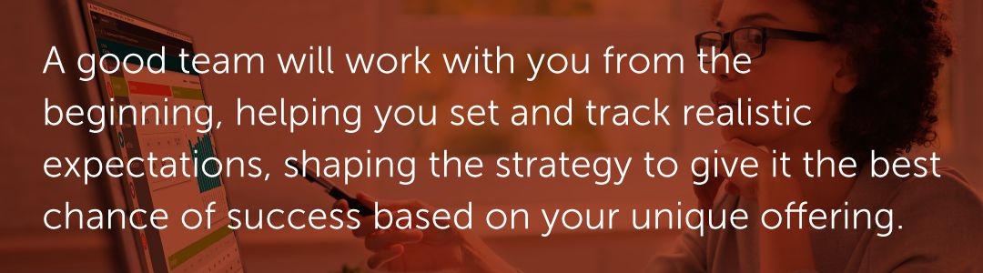 A good team will work with you from the beginning, helping you set and track realistic expectations, shaping the strategy to give it the best chance of success based on your unique offering.