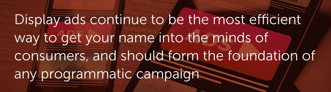 Display ads continue to be the most efficient way to get your name into the minds of consumers, and should form the foundation of any programmatic campaign.