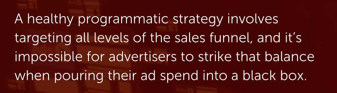 A healthy programmatic strategy involves targeting all levels of the sales funnel, and it’s impossible for advertisers to strike that balance when pouring their ad spend into a black box.