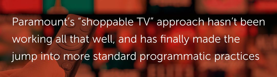 Paramount’s “shoppable TV” approach hasn’t been working all that well, and has finally made the jump into more standard programmatic practices.