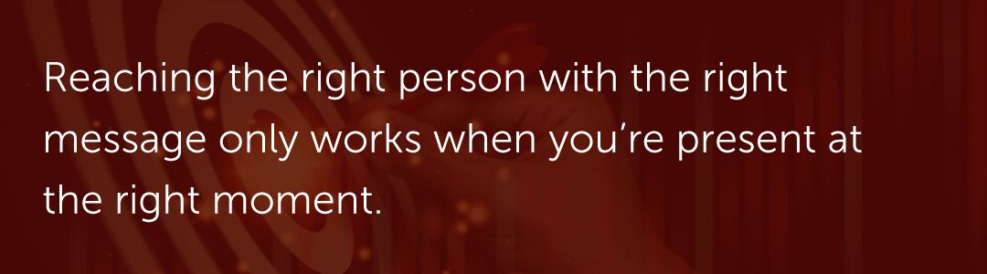 Reaching the right person with the right message only works when you're present at the right moment.