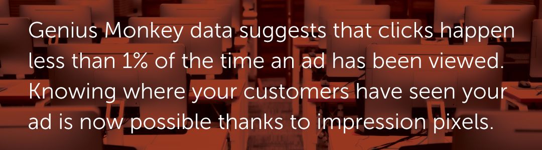 Genius Monkey data suggests that clicks happen less than 1% of the time an ad has been viewed. Knowing where your customers have seen your ad is now possible thanks to impression pixels