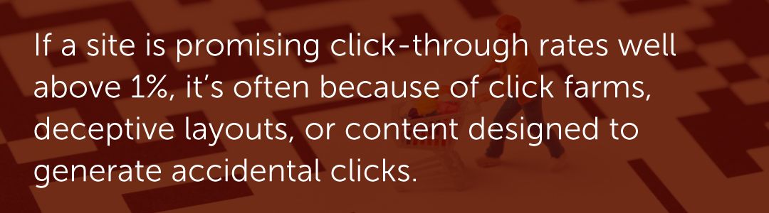 If a site is promising click-through rates well above 1%, it’s often because of click farms, deceptive layouts, or content designed to generate accidental clicks.
