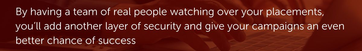 By having a team of real people watching over your placements, you’ll add another layer of security and give your campaigns an even better chance of success