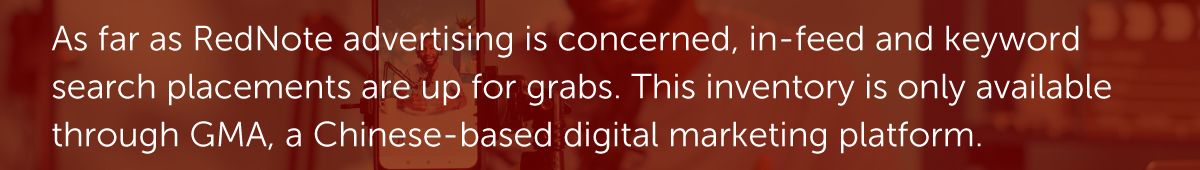 As far as RedNote advertising is concerned, in-feed and keyword search placements are up for grabs. This inventory is only available through GMA, a Chinese-based digital marketing platform.