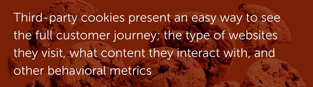 Third-party cookies present an easy way to see the full customer journey; the type of websites they visit, what content they interact with, and other behavioral metrics