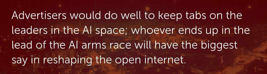 Advertisers would do well to keep tabs on the leaders in the AI space; whoever ends up in the lead of the AI arms race will have the biggest say in reshaping the open internet.
