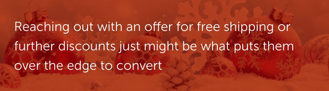 Reaching out with an offer for free shipping or further discounts just might be what puts them over the edge to convert